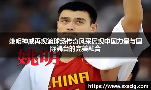 姚明神威再现篮球场传奇风采展现中国力量与国际舞台的完美融合